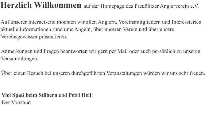 Herzlich Willkommen auf der Homepage des Preußlitzer Anglerverein e.V.  Auf unserer Internetseite möchten wir allen Anglern, Vereinsmitgliedern und Interessierten aktuelle Informationen rund ums Angeln, über unseren Verein und über unsere Vereinsgewässer präsentieren.   Anmerkungen und Fragen beantworten wir gern per Mail oder auch persönlich zu unseren Versammlungen.   Über einen Besuch bei unseren durchgeführten Veranstaltungen würden wir uns sehr freuen.   Viel Spaß beim Stöbern und Petri Heil! Der Vorstand